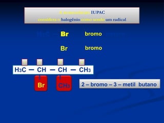A nomenclatura IUPAC
considera o halogênio como sendo um radical

H3C
H3C
1

H3C

Br

bromo metano

CH2

Br

bromo etano

2

3

CH

CH

Br

CH3

4

CH3
2 – bromo – 3 – metil butano

 