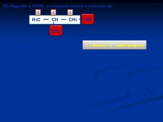 02) Segundo a IUPAC, o composto abaixo é chamado de:
3

H 3C

2

CH

1

CH2

Br

CH3
a) brometo de n-propila.
b) brometo de isopropila.
c) 2 – metil – butano.
d) 1 – bromo – 2 – metil propano.
e) 3 – bromo – 2 – metil propano.

1 – bromo – 2 – metil propano

 
