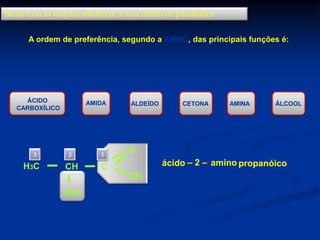 Neste caso as funções obedecem a uma ordem de prioridades
A ordem de preferência, segundo a IUPAC, das principais funções é:

ÁCIDO
CARBOXÍLICO

3

H3C

>

AMIDA

2

1

CH

>

ALDEÍDO

CETONA

>

AMINA

>

ÁLCOOL

O

C

ácido – 2 – amino propanóico
OH

NH2

>

 