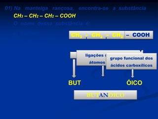 01) Na manteiga rançosa, encontra-se a substância
CH3 – CH2 – CH2 – COOH
O nome dessa substância é:
a) butanol

CH3 – CH2 – CH2 – COOH

b) butanona
c) ácido butanóico

4 átomos de carbono
ligações simples entre
grupo funcional dos
átomos de carbono
ácidos carboxílicos

d) butanoato de etila
e) butanal

BUT

AN
BUTANÓICO

ÓICO

 