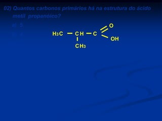 02) Quantos carbonos primários há na estrutura do ácido
metil propanóico?
a) 5.
b) 4.
c) 3.
d) 2.
e) 1.

O
H3 C

CH

C
OH

C H3

 