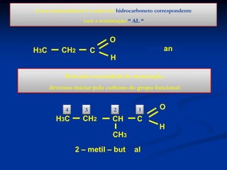 A sua nomenclatura é o nome do hidrocarboneto correspondente
com a terminação “ AL “

O
H3C

CH2

propanal

C
H

Havendo necessidade de numeração,
devemos iniciar pelo carbono do grupo funcional
4

H3C

3

CH2

2

CH

1

O

C
H

CH3
2 – metil – butanal

 