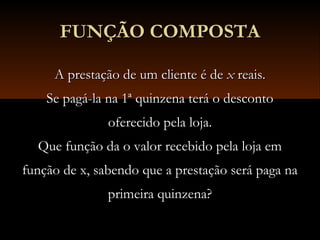 FUNÇÃO COMPOSTAFUNÇÃO COMPOSTA
A prestação de um cliente é deA prestação de um cliente é de xx reais.reais.
Se pagá-la na 1ª quinzena terá o descontoSe pagá-la na 1ª quinzena terá o desconto
oferecido pela loja.oferecido pela loja.
Que função da o valor recebido pela loja emQue função da o valor recebido pela loja em
função de x, sabendo que a prestação será paga nafunção de x, sabendo que a prestação será paga na
primeira quinzena?primeira quinzena?
 