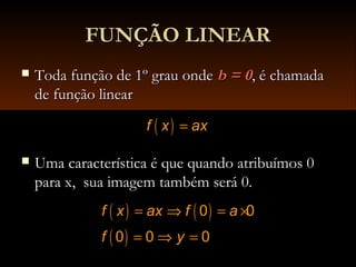 FUNÇÃO LINEARFUNÇÃO LINEAR
 Toda função de 1º grau ondeToda função de 1º grau onde b = 0b = 0, é chamada, é chamada
de função linearde função linear
 Uma característica é que quando atribuímos 0Uma característica é que quando atribuímos 0
para x, sua imagem também será 0.para x, sua imagem também será 0.
( )f x ax=
( ) ( )
( )
0 0
0 0 0
f x ax f a
f y
= ⇒ = ×
= ⇒ =
 