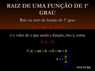 RAIZ DE UMA FUNÇÃO DE 1ºRAIZ DE UMA FUNÇÃO DE 1º
GRAUGRAU
Raiz ou zero da função de 1º grauRaiz ou zero da função de 1º grau
é o valor de x que anula a função, isto é, tornaé o valor de x que anula a função, isto é, torna
( ) , 0f x ax b a= + ≠
( ) 0f x =
( ) 0f x ax b ax b
b
x
a
= + → = +
= −
RAIZ DE f(x)
 
