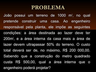 PROBLEMAPROBLEMA
João possui um terreno de 1000 mJoão possui um terreno de 1000 m22
, no qual, no qual
pretende construir uma casa. Ao engenheiropretende construir uma casa. Ao engenheiro
responsável pela planta, ele impõe as seguintesresponsável pela planta, ele impõe as seguintes
condições: a área destinada ao lazer deve tercondições: a área destinada ao lazer deve ter
200m200m22
, e a área interna da casa mais a área de, e a área interna da casa mais a área de
lazer devem ultrapassar 50% do terreno. O custolazer devem ultrapassar 50% do terreno. O custo
total deverá ser de, no máximo, R$ 200 000,00.total deverá ser de, no máximo, R$ 200 000,00.
Sabendo que a construção do metro quadradoSabendo que a construção do metro quadrado
custa R$ 500,00, qual a área interna que ocusta R$ 500,00, qual a área interna que o
engenheiro poderá projetar?engenheiro poderá projetar?
 