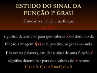ESTUDO DO SINAL DAESTUDO DO SINAL DA
FUNÇÃO 1º GRAUFUNÇÃO 1º GRAU
Estudar o sinal de uma funçãoEstudar o sinal de uma função
significa determinar para que valoressignifica determinar para que valores xx do domínio dado domínio da
função a imagemfunção a imagem f(x)f(x) será positiva, negativa ou nula.será positiva, negativa ou nula.
Em outras palavras, estudar o sinal de uma funçãoEm outras palavras, estudar o sinal de uma função ff
significa determinar para que valores designifica determinar para que valores de xx temos:temos:
( )y f x=
( ) ( ) ( )0, 0 ou 0f x f x f x> < =
 