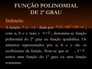 FUNÇÃO POLINOMIALFUNÇÃO POLINOMIAL
DE 2º GRAUDE 2º GRAU
Definição:
A função dada por ,A função dada por ,
comcom a,, b ee c reais e , denomina-se funçãoreais e , denomina-se função
polinomial do 2º grau ou função quadrática. Ospolinomial do 2º grau ou função quadrática. Os
números representados pornúmeros representados por a,, b ee c são ossão os
coeficientes da função. Note-se que se ,coeficientes da função. Note-se que se ,
temos uma função do 1º grau ou uma funçãotemos uma função do 1º grau ou uma função
constante.constante.
:f →¡ ¡ ( ) 2
f x ax bx c= + +
0a =
0a ≠
 