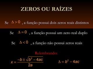 ZEROS OU RAÍZESZEROS OU RAÍZES
Se , a função possui dois zeros reais distintosSe , a função possui dois zeros reais distintos0∆ >
Se , a função possui um zero real duploSe , a função possui um zero real duplo0∆ =
Se , a função não possui zeros reaisSe , a função não possui zeros reais0∆ <
Relembrando:Relembrando:
∆ = −2
4b ac
2
4
2
b b ac
x
a
− ± −
=
 