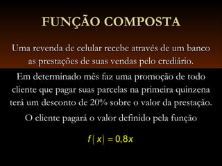 Uma revenda de celular recebe através de um bancoUma revenda de celular recebe através de um banco
as prestações de suas vendas pelo crediário.as prestações de suas vendas pelo crediário.
Em determinado mês faz uma promoção de todoEm determinado mês faz uma promoção de todo
cliente que pagar suas parcelas na primeira quinzenacliente que pagar suas parcelas na primeira quinzena
terá um desconto de 20% sobre o valor da prestação.terá um desconto de 20% sobre o valor da prestação.
O cliente pagará o valor definido pela funçãoO cliente pagará o valor definido pela função
FUNÇÃO COMPOSTAFUNÇÃO COMPOSTA
( ) 0,8f x x=
 