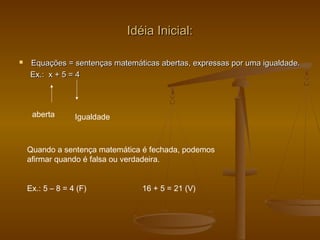 Idéia Inicial:Idéia Inicial:
 Equações = sentenças matemáticas abertas, expressas por uma igualdade.Equações = sentenças matemáticas abertas, expressas por uma igualdade.
Ex.: x + 5 = 4Ex.: x + 5 = 4
aberta Igualdade
Quando a sentença matemática é fechada, podemos
afirmar quando é falsa ou verdadeira.
Ex.: 5 – 8 = 4 (F) 16 + 5 = 21 (V)
 