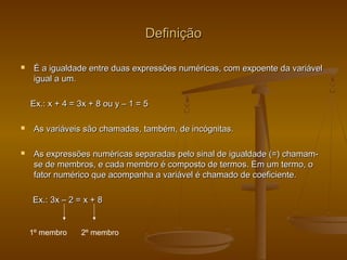 DefiniçãoDefinição
 É a igualdade entre duas expressões numéricas, com expoente da variávelÉ a igualdade entre duas expressões numéricas, com expoente da variável
igual a um.igual a um.
Ex.: x + 4 = 3x + 8 ou y – 1 = 5Ex.: x + 4 = 3x + 8 ou y – 1 = 5
 As variáveis são chamadas, também, de incógnitas.As variáveis são chamadas, também, de incógnitas.
 As expressões numéricas separadas pelo sinal de igualdade (=) chamam-As expressões numéricas separadas pelo sinal de igualdade (=) chamam-
se de membros, e cada membro é composto de termos. Em um termo, ose de membros, e cada membro é composto de termos. Em um termo, o
fator numérico que acompanha a variável é chamado de coeficiente.fator numérico que acompanha a variável é chamado de coeficiente.
Ex.: 3x – 2 = x + 8Ex.: 3x – 2 = x + 8
1º membro 2º membro
 