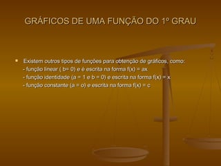 GRÁFICOS DE UMA FUNÇÃO DO 1º GRAUGRÁFICOS DE UMA FUNÇÃO DO 1º GRAU
 Existem outros tipos de funções para obtenção de gráficos, como:Existem outros tipos de funções para obtenção de gráficos, como:
- função linear ( b= 0) e é escrita na forma f(x) = ax- função linear ( b= 0) e é escrita na forma f(x) = ax
- função identidade (a = 1 e b = 0) e escrita na forma f(x) = x- função identidade (a = 1 e b = 0) e escrita na forma f(x) = x
- função constante (a = o) e escrita na forma f(x) = c- função constante (a = o) e escrita na forma f(x) = c
 