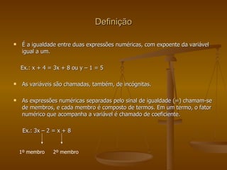Definição É a igualdade entre duas expressões numéricas, com expoente da variável igual a um.  Ex.: x + 4 = 3x + 8 ou y – 1 = 5 As variáveis são chamadas, também, de incógnitas. As expressões numéricas separadas pelo sinal de igualdade (=) chamam-se de membros, e cada membro é composto de termos. Em um termo, o fator numérico que acompanha a variável é chamado de coeficiente. Ex.: 3x – 2 = x + 8 1º membro 2º membro 