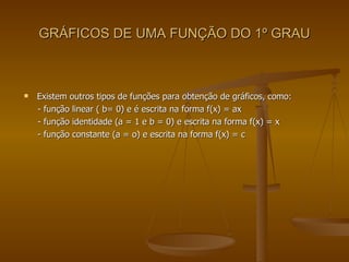 GRÁFICOS DE UMA FUNÇÃO DO 1º GRAU Existem outros tipos de funções para obtenção de gráficos, como:  - função linear ( b= 0) e é escrita na forma f(x) = ax - função identidade (a = 1 e b = 0) e escrita na forma f(x) = x - função constante (a = o) e escrita na forma f(x) = c 