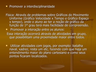 Promover a interdisciplinaridade Física: Através de problemas sobre Gráficos do Movimento Uniforme (Gráfico Velocidade x Tempo e Gráfico Espaço x tempo), onde o aluno ao ter a noção de gráfico da função de 1º grau terá mais facilidade de compreensão. Promover a interação entre os alunos: Essa interação ocorrerá através de atividades em grupo, que possibilitam uma proximidade maior entre todos. Utilizar atividades com jogos, por exemplo: batalha naval, xadrez, resta um etc, fazendo com que haja um entendimento maior do plano cartesiano e como seus pontos ficaram localizados. 