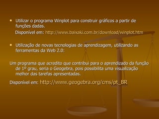 Utilizar o programa Winplot para construir gráficos a partir de funções dadas.  Disponível em:  http://www.baixaki.com.br/download/winplot.htm   Utilização de novas tecnologias de aprendizagem, utilizando as ferramentas da Web 2.0: Um programa que acredito que contribui para o aprendizado da função de 1º grau, seria o Geogebra, pois possibilita uma visualização melhor das tarefas apresentadas. Disponível em:  http://www.geogebra.org/cms/pt_BR   