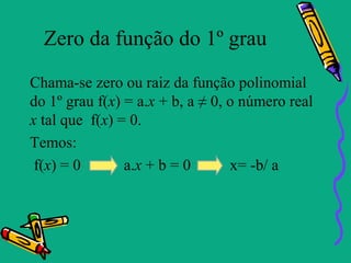 Zero da função do 1º grau
Chama-se zero ou raiz da função polinomial
do 1º grau f(x) = a.x + b, a ≠ 0, o número real
x tal que f(x) = 0.
Temos:
 f(x) = 0       a.x + b = 0       x= -b/ a
 