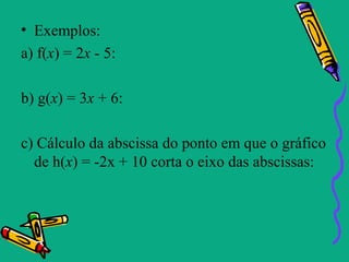 • Exemplos:
a) f(x) = 2x - 5:

b) g(x) = 3x + 6:

c) Cálculo da abscissa do ponto em que o gráfico
  de h(x) = -2x + 10 corta o eixo das abscissas:
 