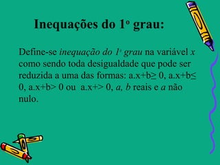 Inequações do 1 grau:  o


Define-se inequação do 1o grau na variável x
como sendo toda desigualdade que pode ser
reduzida a uma das formas: a.x+b≥ 0, a.x+b≤
0, a.x+b> 0 ou a.x+> 0, a, b reais e a não
nulo.
 