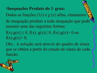 •Inequações Produto do 1o grau:
Dadas as funções f (x) e g (x) afins, chamamos
de inequação produto a toda inequação que pode
assumir uma das seguintes formas:
f(x).g(x) ≥ 0, f(x). g(x)≤ 0, f(x).g(x)> 0 ou
f(x).g(x)> 0,
Obs.: A solução será através do quadro de sinais
que se obtém a partir do estudo de sinais de cada
função.
 