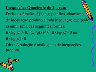 Inequações Quociente do 1o grau:
Dadas as funções f (x) e g (x) afins, chamamos
de inequação produto a toda inequação que pode
assumir uma das seguintes formas:
f(x)/g(x) ≥ 0, f(x)/g(x)≤ 0, f(x)/g(x)> 0 ou
f(x)/g(x)> 0
Obs.: A solução é análoga ao de inequações
produto
 