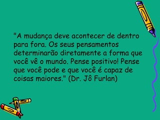 "A mudança deve acontecer de dentro
para fora. Os seus pensamentos
determinarão diretamente a forma que
você vê o mundo. Pense positivo! Pense
que você pode e que você é capaz de
coisas maiores." (Dr. Jô Furlan)
 