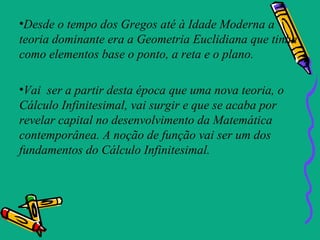 •Desde o tempo dos Gregos até à Idade Moderna a
teoria dominante era a Geometria Euclidiana que tinha
como elementos base o ponto, a reta e o plano.

•Vai ser a partir desta época que uma nova teoria, o
Cálculo Infinitesimal, vai surgir e que se acaba por
revelar capital no desenvolvimento da Matemática
contemporânea. A noção de função vai ser um dos
fundamentos do Cálculo Infinitesimal.
 