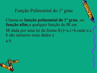 Função Polinomial do 1º grau
Chama-se função polinomial do 1º grau, ou
função afim,a qualquer função de IR em
IR dada por uma lei da forma f(x)=a.x+b,onde a e
b são números reais dados e
a 0.
 