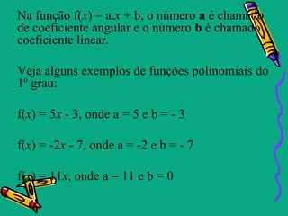 Na função f(x) = a.x + b, o número a é chamado
de coeficiente angular e o número b é chamado
coeficiente linear.

Veja alguns exemplos de funções polinomiais do
1º grau:

f(x) = 5x - 3, onde a = 5 e b = - 3

f(x) = -2x - 7, onde a = -2 e b = - 7

f(x) = 11x, onde a = 11 e b = 0
 
