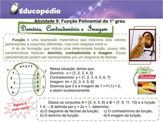 Atividade 9: Fun. ção Polinomial do 1°. grau 
Domínio, Contradomínio e Imagem 
Função é uma expressão matemática que relaciona dois valores 
pertencentes a conjuntos diferentes, mas com relações entre si. 
A lei de formação que intitula uma determinada função, possui três 
características básicas: domínio, contradomínio e imagem. Essas 
características podem ser representadas por um diagrama de flechas 
Nessa situação, temos que: 
Domínio: x = {1, 2, 3, 4, 5} 
Contradomínio: y = {1, 2, 3, 4, 5, 6, 7} 
Imagem: Im = {2, 3, 4, 5, 6} 
Dizemos que 2 é a imagem de 1 =>f (1) = 2, 
e assim sucessivamente. 
y = x + 1 
x y 
1 . 
2 . 
3 . 
4 . 
5 . 
. 1 
. 2 
. 3 
. 4 
. 5 
. 6 
. 7 
Clique 
aqui! 
Dados os conjuntos A = {3, 4, 5, 6} e B = {7, 9, 11, 13} e a função 
f: A → B definida por y = 2x + 1, determine: 
a) O diagrama de flechas da função; c) O contradomínio da função; 
b) O domínio da função; d) A imagem da função. 
 