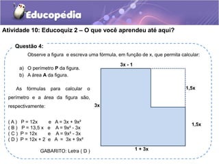 Atividade 10: Educoquiz 2 – O que você aprendeu até aqui? 
Questão 4: 
Observe a figura e escreva uma fórmula, em função de x, que permita calcular: 
a) O perímetro P da figura. 
b) A área A da figura. 
3x - 1 
As fórmulas para calcular o 1,5x 
3x 
1 + 3x 
1,5x 
perímetro e a área da figura são, 
respectivamente: 
( A ) P = 12x e A = 3x + 9x² 
( B ) P = 13,5 x e A = 9x² - 3x 
( C ) P = 12x e A = 9x² - 3x 
( D ) P = 12x + 2 e A = 3x + 9x² 
GABARITO: Letra ( D ) 
 