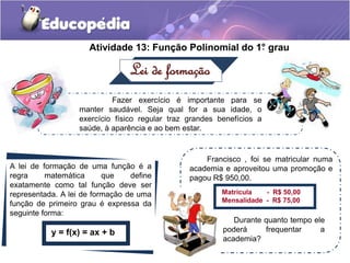 Atividade 13: Função Polinomial do 1°. grau 
Lei de formação 
Fazer exercício é importante para se 
manter saudável. Seja qual for a sua idade, o 
exercício físico regular traz grandes benefícios a 
saúde, à aparência e ao bem estar. 
A lei de formação de uma função é a 
regra matemática que define 
exatamente como tal função deve ser 
representada. A lei de formação de uma 
função de primeiro grau é expressa da 
seguinte forma: 
y = f(x) = ax + b 
Francisco , foi se matricular numa 
academia e aproveitou uma promoção e 
pagou R$ 950,00. 
Matrícula - R$ 50,00 
Mensalidade - R$ 75,00 
Durante quanto tempo ele 
poderá frequentar a 
academia? 
 