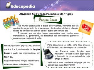 Atividade 14: Função Polinomial do 1°. grau 
Função linear 
No mundo globalizado e digital que vivemos, inúmeras são as 
opções de pagamento de uma compra, dentre elas: dinheiro, cheque, 
cartão de crédito e de débito, boleto, débito em conta e etc. 
É comum que as lojas façam promoções para vender suas 
mercadorias, e, geralmente, os descontos são concedidos quando o 
pagamento é realizado à vista. 
Uma função afim f(x) = ax +b, em que 
a ≠ 0 e b = 0, é chamada de função 
linear e pode ser representada por 
f(x) = ax. 
O gráfico de uma função linear é uma 
reta que passa pelo ponto (0,0). 
Para pagamento à vista, certa loja oferece 
15% de desconto na compra de um celular. 
a) Escreva uma função que 
relacione o valor y a ser pago após 
o desconto na compra do celular cujo 
preço é x reais. 
b) Quantos reais um cliente vai pagar por um 
celular que custa R$ 870,00? 
 