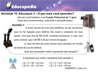 Atividade 15: Educoquiz 3 – O que mais você aprendeu? 
. 
Até aqui você trabalhou com Função Polinomial do 1° grau 
Teste seus conhecimentos, realizando a atividade abaixo. 
A conta mensal de uma linha telefônica do tipo econômica 
Questão 1: 
(que só faz ligações para telefone fixo local) é composta de duas 
partes: uma taxa fixa de R$ 22,00, chamada assinatura, e mais uma 
parte variável, que é de R$ 0,20 por minuto de ligação. 
O valor da total da conta mensal será calculado em função 
A expressão que melhor representa esta situação é: 
( A ) C = 22 + 0,2 min ( C ) C = 0,2 + 22 min 
( B ) C = 22 – 0,2 min ( D ) C = 0,2 – 22 min 
GABARITO: Letra ( A ) 
do tempo de uso do telefone. 
Qual das expressões melhor representa esta situação? 
 