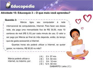 Atividade 15: Educoquiz 3 – O que mais você aprendeu? 
Questão 3: 
Márcia ligou seu computador à rede 
internacional de computadores, Internet. Para fazer uso dessa 
rede, ela paga uma mensalidade fixa de R$ 35,00, mais 10 
centavos de real (R$ 0,10) por cada minuto de uso. O valor a 
ser pago por Márcia ao final do mês depende, então, do tempo 
que ela gasta acessando a Internet. 
Quantas horas ela poderá utilizar a Internet, se quiser 
gastar, no máximo, R$ 90,00 no mês? 
( A ) 2 h 57 min 
( B ) 5 h 50 min 
( C ) 9 h 10 min 
( D ) 12 h 50 min 
GABARITO: Letra ( C ) 
Márcia poderá utilizar a 
internet, no máximo, por: 
 