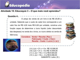 Atividade 15: Educoquiz 3 – O que mais você aprendeu? 
O preço de venda de um livro é de R$ 25,00 a 
unidade. Sabendo que o custo de cada livro corresponde a um 
valor fixo de R$ 4,00 mais R$ 6,00 por unidade, construa uma 
função capaz de determinar o lucro líquido (valor descontado 
das despesas) na venda de x livros, e o lucro obtido na venda de 
500 livros. 
Considere: Venda = Receita [ R(x) ] 
Fabricação = Custo [ C(x) ] 
Receita – Custo = Lucro [ L (x) ] 
( A ) L(x) = 21 x + 6 e R$ 10.506,00 
( B ) L(x) = 21 x – 6 e R$ 10.494,00 
( C ) L (x) = 19 x + 4 e R$ 9.504,00 
( D ) L (x) = 19 x – 4 e R$ 9.496,00 
GABARITO: Letra ( D ) 
Questão 4:. 
 