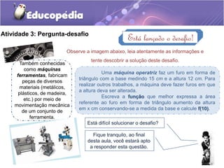 Atividade 3: Pergunta-desafio 
Está lançado o desafio! 
Observe a imagem abaixo, leia atentamente as informações e 
tente descobrir a solução deste desafio. 
Também conhecidas 
como máquinas 
ferramentas, fabricam 
peças de diversos 
materiais (metálicos, 
plásticos, de madeira, 
etc.) por meio de 
movimentação mecânica 
de um conjunto de 
ferramenta. 
Uma máquina operatriz faz um furo em forma de 
triângulo com a base medindo 15 cm e a altura 12 cm. Para 
realizar outros trabalhos, a máquina deve fazer furos em que 
a altura deva ser alterada. 
Escreva a função que melhor expressa a área 
referente ao furo em forma de triângulo aumento da altura 
em x cm conservando-se a medida da base e calcule f(10). 
Está difícil solucionar o desafio? 
Fique tranquilo, ao final 
desta aula, você estará apto 
a responder esta questão. 
 