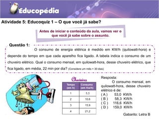 Atividade 5: Educoquiz 1 – O que você já sabe? 
Antes de iniciar o conteúdo da aula, vamos ver o 
que você já sabe sobre o assunto. 
Questão 1: 
O consumo de energia elétrica é medido em KW/h (quilowatt-hora) e 
depende do tempo em que cada aparelho fica ligado. A tabela indica o consumo de um 
chuveiro elétrico. Qual o consumo mensal, em quilowatt-hora, desse chuveiro elétrico, que 
fica ligado, em média, 22 min por dia? (Considere um mês = 30 dias) 
Chuveiro Resposta: 
O consumo mensal, em 
quilowatt-hora, desse chuveiro 
elétrico é de: 
( A ) 53,0 KW/h 
( B ) 58,3 KW/h 
( C ) 116,6 KW/h 
( D ) 159,0 KW/h 
Gabarito: Letra B 
 