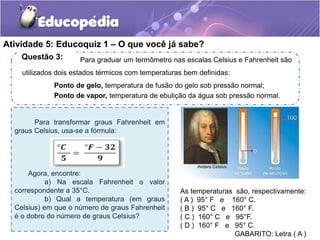 Atividade 5: Educoquiz 1 – O que você já sabe? 
Para graduar um termômetro nas escalas Celsius e Fahrenheit são 
Questão 3: 
Para transformar graus Fahrenheit em 
graus Celsius, usa-se a fórmula: 
Agora, encontre: 
a) Na escala Fahrenheit o valor 
correspondente a 35°C. 
b) Qual a temperatura (em graus 
Celsius) em que o número de graus Fahrenheit 
é o dobro do número de graus Celsius? 
As temperaturas são, respectivamente: 
( A ) 95° F e 160° C. 
( B ) 95° C e 160° F. 
( C ) 160° C e 95°F. 
( D ) 160° F e 95° C. 
GABARITO: Letra ( A ) 
utilizados dois estados térmicos com temperaturas bem definidas: 
Ponto de gelo, temperatura de fusão do gelo sob pressão normal; 
Ponto de vapor, temperatura de ebulição da água sob pressão normal. 
 