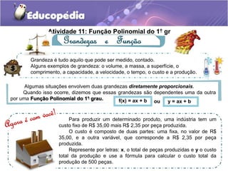 . 
Atividade 11: Função Polinomial do 1. ° grau 
Grandezas e Função 
Grandeza é tudo aquilo que pode ser medido, contado. 
Alguns exemplos de grandeza: o volume, a massa, a superfície, o 
comprimento, a capacidade, a velocidade, o tempo, o custo e a produção. 
Algumas situações envolvem duas grandezas diretamente proporcionais. 
Quando isso ocorre, dizemos que essas grandezas são dependentes uma da outra 
. 
por uma Função Polinomial do 1° grau. 
f(x) = ax + b ou y = ax + b 
Para produzir um determinado produto, uma indústria tem um 
custo fixo de R$ 35,00 mais R$ 2,35 por peça produzida. 
O custo é composto de duas partes: uma fixa, no valor de R$ 
35,00, e a outra variável, que corresponde a R$ 2,35 por peça 
produzida. 
Represente por letras: x, o total de peças produzidas e y o custo 
total da produção e use a fórmula para calcular o custo total da 
produção de 500 peças. 
 