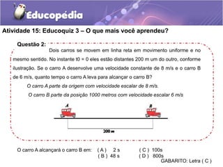 Atividade 15: Educoquiz 3 – O que mais você aprendeu? 
Dois carros se movem em linha reta em movimento uniforme e no 
Questão 2: 
mesmo sentido. No instante t0 = 0 eles estão distantes 200 m um do outro, conforme 
ilustração. Se o carro A desenvolve uma velocidade constante de 8 m/s e o carro B 
de 6 m/s, quanto tempo o carro A leva para alcançar o carro B? 
O carro A parte da origem com velocidade escalar de 8 m/s. 
O carro B parte da posição 1000 metros com velocidade escalar 6 m/s 
O carro A alcançará o carro B em: ( A ) 2 s ( C ) 100s 
( B ) 48 s ( D ) 800s 
GABARITO: Letra ( C ) 
 