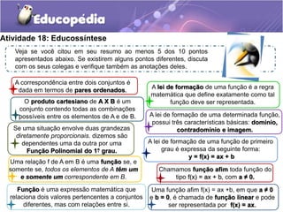 Atividade 18: Educossíntese 
Veja se você citou em seu resumo ao menos 5 dos 10 pontos 
apresentados abaixo. Se existirem alguns pontos diferentes, discuta 
com os seus colegas e verifique também as anotações deles. 
A lei de formação de uma função é a regra 
matemática que define exatamente como tal 
função deve ser representada. 
A correspondência entre dois conjuntos é 
dada em termos de pares ordenados. 
O produto cartesiano de A X B é um 
conjunto contendo todas as combinações 
possíveis entre os elementos de A e de B. 
Se uma situação envolve duas grandezas 
diretamente proporcionais. dizemos são 
dependentes uma da outra por uma 
Função Polinomial do 1° grau. 
Uma relação f de A em B é uma função se, e 
somente se, todos os elementos de A têm um 
e somente um correspondente em B. 
Função é uma expressão matemática que 
relaciona dois valores pertencentes a conjuntos 
diferentes, mas com relações entre si. 
A lei de formação de uma determinada função, 
possui três características básicas: domínio, 
contradomínio e imagem. 
A lei de formação de uma função de primeiro 
grau é expressa da seguinte forma: 
y = f(x) = ax + b 
Chamamos função afim toda função do 
tipo f(x) = ax + b, com a ≠ 0. 
Uma função afim f(x) = ax +b, em que a ≠ 0 
e b = 0, é chamada de função linear e pode 
ser representada por f(x) = ax. 
. 
 
