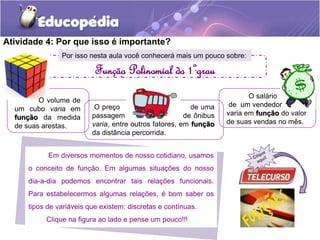 Atividade 4: Por que isso é importante? 
Por isso nesta aula você conhecerá mais um pouco sobre: 
. Função Polinomial do 1ºgrau 
Em diversos momentos de nosso cotidiano, usamos 
o conceito de função. Em algumas situações do nosso 
dia-a-dia podemos encontrar tais relações funcionais. 
Para estabelecermos algumas relações, é bom saber os 
tipos de variáveis que existem: discretas e contínuas. 
Clique na figura ao lado e pense um pouco!!! 
O salário 
de um vendedor 
varia em função do valor 
de suas vendas no mês. 
O preço de uma 
passagem de ônibus 
varia, entre outros fatores, em função 
da distância percorrida. 
O volume de 
um cubo varia em 
função da medida 
de suas arestas. 
. 
 