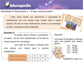 Atividade 5: Educoquiz 1 – O que você já sabe? 
Entre vários fatores que determinam a quantidade de 
medicamento que uma pessoa pode receber está a massa 
corporal. Na bula de todo medicamento consta a sua posologia, 
ou seja, a indicação da dose adequada. 
Questão 2: 
O quadro abaixo informa a quantidade, 
em gotas, de um certo medicamento, em função da 
massa corporal de uma pessoa. 
Uma dose de 39 gotas é indicada para 
uma pessoa com massa igual a quantos 
quilogramas? 
Resposta: 
Uma dose de 39 gotas é indicada 
para uma pessoa com massa 
igual a: 
( A ) 40 Kg. 
( B ) 50 Kg. 
( C ) 65 Kg. 
( D ) 90 Kg. 
GABARITO: Letra ( C ) 
 