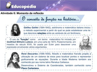 Atividade 6: Momento de reflexão 
O conceito de função na história... 
Galileu Galilei (1564-1642), astrônomo e matemático italiano iniciou 
o método experimental a partir do qual se pode estabelecer uma lei 
que descreve relações entre as variáveis de um fenômeno. 
- 
O uso de "função“ como um termo matemático foi iniciado por 
Gottfried Wilhelm Leibniz, em uma carta de 1673. Posteriormente, em 
meados do século XVIII, foi usada por Euler para descrever uma 
expressão envolvendo vários argumentos. 
René Descartes (1596-1650), filósofo e matemático francês propôs a 
utilização de um sistema de eixos para localizar pontos e representar 
graficamente as equações. Durante a Idade Moderna também era 
conhecido por seu nome latino Renatus Cartesius. 
Desenvolveu o Sistema de Coordenadas, também conhecido como 
Plano Cartesiano. 
 