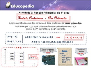 Atividade 7: Fun. ção Polinomial do 1°. grau 
Produto Cartesiano - Par Ordenado 
A correspondência entre dois conjuntos é dada em termos de pares ordenados. 
Indicamos por (x, y) o par ordenado formado pelos elementos x e y, 
onde x é o 1º elemento e y é o 2º elemento. 
A = { 1, 2 } 
A X B = { (x,y) / x ϵ A e y ϵ B } <=> ( x , y ) ≠ ( y , x ) 
B = { 2 , 3 , 4 } A X B = { (1,2), (1,3), (1,4), (2,2), (2,3), (2,4) } 
A X B 
(2,4) 
(2,3) 
(1,4) 
(1,3) 
(1,2) 
(2,2) 
. 
(2,1) 
. 
Observe! 
(1,2) ≠ (2,1) 
Treine um pouco! 
Clique na figura! 
online 
Treine um 
pouco! 
off line 
Dicas: 
- Play 
- New game 
- Selecione 
- Start 
 