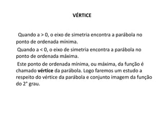 VÉRTICE
Quando a > 0, o eixo de simetria encontra a parábola no
ponto de ordenada mínima.
Quando a < 0, o eixo de simetria encontra a parábola no
ponto de ordenada máxima.
Este ponto de ordenada mínima, ou máxima, da função é
chamado vértice da parábola. Logo faremos um estudo a
respeito do vértice da parábola e conjunto imagem da função
do 2° grau.
 