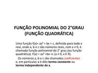 FUNÇÃO POLINOMIAL DO 2°GRAU
(FUNÇÃO QUADRÁTICA)
Uma função f(x)= ax² + bx + c, definida para todo x
real, onde a, b e c são números reais, com a ≠ 0, é
chamada função polinomial do 2° grau (ou função
quadrática). F(x) = ax² +bx +c (a ≠ 0, x Є R).
Os números a, b e c são chamados coeficientes
e, em particular, c é dito termo constante ou
termo independente de x.
 