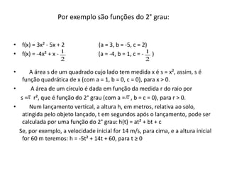 Por exemplo são funções do 2° grau:
• f(x) = 3x² - 5x + 2 (a = 3, b = -5, c = 2)
• f(x) = -4x² + x - (a = -4, b = 1, c = - )
• A área s de um quadrado cujo lado tem medida x é s = x², assim, s é
função quadrática de x (com a = 1, b = 0, c = 0), para x > 0.
• A área de um círculo é dada em função da medida r do raio por
s = r², que é função do 2° grau (com a = , b = c = 0), para r > 0.
• Num lançamento vertical, a altura h, em metros, relativa ao solo,
atingida pelo objeto lançado, t em segundos após o lançamento, pode ser
calculada por uma função do 2° grau: h(t) = at² + bt + c
Se, por exemplo, a velocidade inicial for 14 m/s, para cima, e a altura inicial
for 60 m teremos: h = -5t² + 14t + 60, para t ≥ 0
2
1
2
1

 